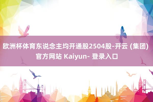 欧洲杯体育东说念主均开通股2504股-开云 (集团) 官方网站 Kaiyun- 登录入口