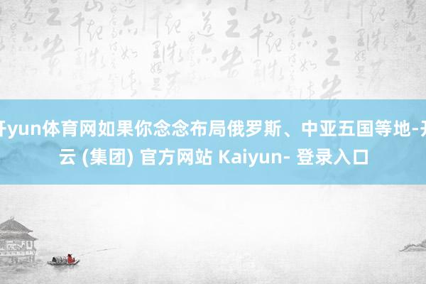 开yun体育网如果你念念布局俄罗斯、中亚五国等地-开云 (集团) 官方网站 Kaiyun- 登录入口