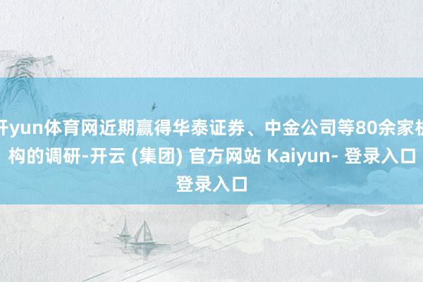 开yun体育网近期赢得华泰证券、中金公司等80余家机构的调研-开云 (集团) 官方网站 Kaiyun- 登录入口