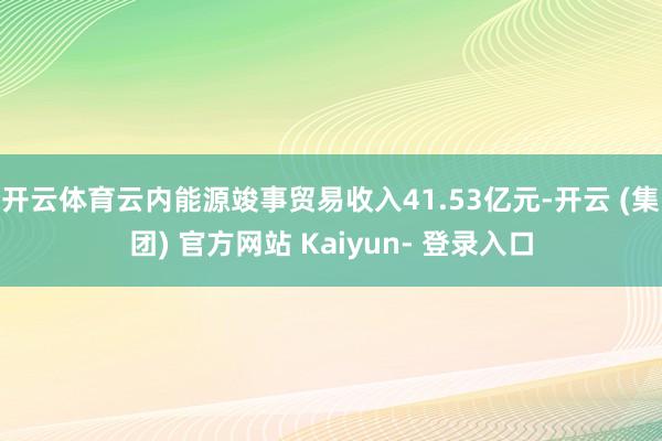 开云体育云内能源竣事贸易收入41.53亿元-开云 (集团) 官方网站 Kaiyun- 登录入口