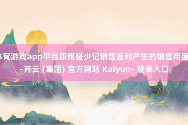 体育游戏app平台康铭盛少记销售返利产生的销售用度5-开云 (集团) 官方网站 Kaiyun- 登录入口