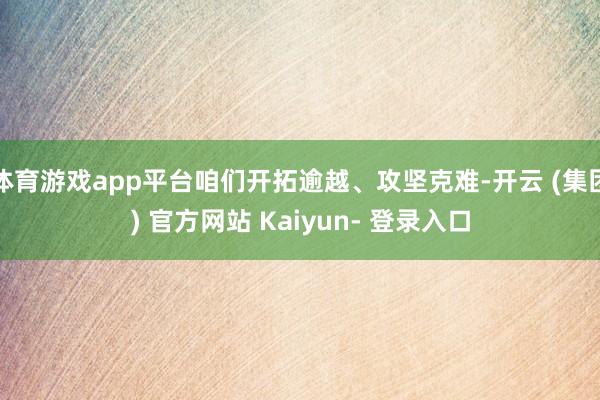 体育游戏app平台咱们开拓逾越、攻坚克难-开云 (集团) 官方网站 Kaiyun- 登录入口