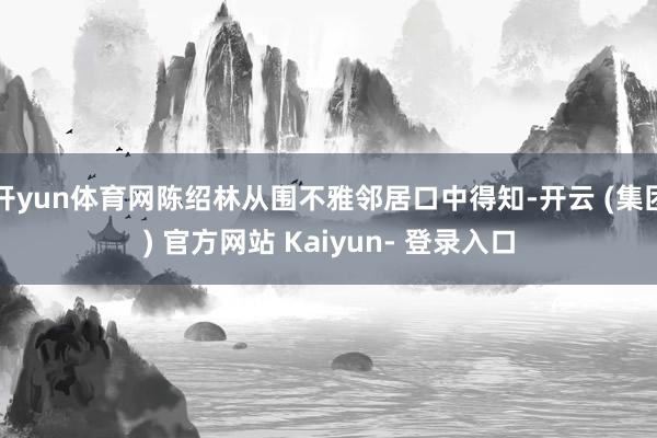 开yun体育网陈绍林从围不雅邻居口中得知-开云 (集团) 官方网站 Kaiyun- 登录入口