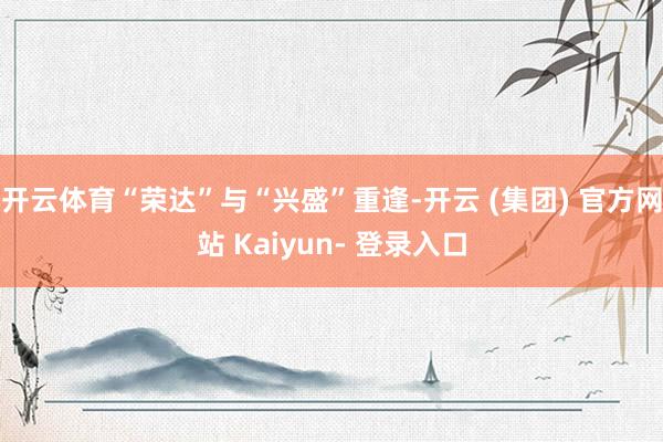 开云体育“荣达”与“兴盛”重逢-开云 (集团) 官方网站 Kaiyun- 登录入口