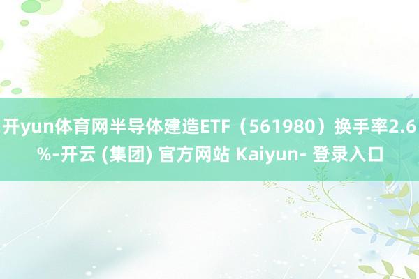 开yun体育网半导体建造ETF（561980）换手率2.6%-开云 (集团) 官方网站 Kaiyun- 登录入口