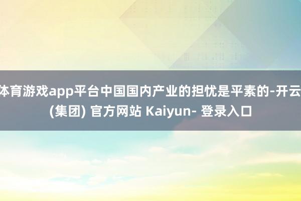 体育游戏app平台中国国内产业的担忧是平素的-开云 (集团) 官方网站 Kaiyun- 登录入口