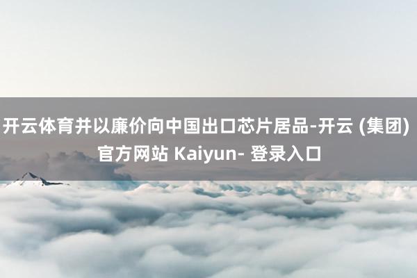 开云体育并以廉价向中国出口芯片居品-开云 (集团) 官方网站 Kaiyun- 登录入口