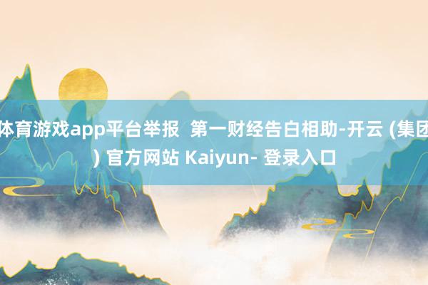 体育游戏app平台举报  第一财经告白相助-开云 (集团) 官方网站 Kaiyun- 登录入口